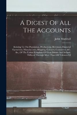 A Digest Of All The Accounts: Relating To The Population, Productions, Revenues, Financial Operations, Manufactures, Shipping, Colonies, Commerce, &c. &c., Of The United Kingdom Of Great Britain And Ireland, Diffused Through More Than 600 Volumes Of - John Marshall - cover