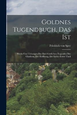 Goldnes Tugendbuch, Das Ist: Werke Und Uebungen Der Drei Goettlichen Tugenden Des Glaubens, Der Hoffnung, Der Liebe: erster Theil - Friedrich Von Spee - cover