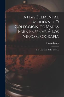 Atlas Elemental Moderno, Ò Coleccion De Mapas Para Enseñar Á Los Niños Geografía: Con Una Idea De La Esfera... - Tomás López - cover