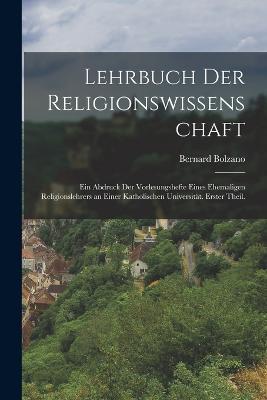 Lehrbuch der Religionswissenschaft: Ein Abdruck der Vorlesungshefte eines ehemaligen Religionslehrers an einer katholischen Universitat. Erster Theil. - Bernard Bolzano - cover