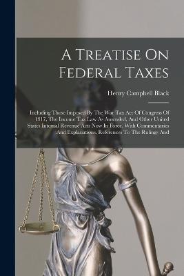 A Treatise On Federal Taxes: Including Those Imposed By The War Tax Act Of Congress Of 1917, The Income Tax Law As Amended, And Other United States Internal Revenue Acts Now In Force, With Commentaries And Explanations, References To The Rulings And - Henry Campbell Black - cover
