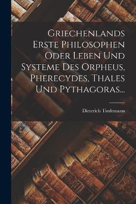 Griechenlands Erste Philosophen Oder Leben Und Systeme Des Orpheus, Pherecydes, Thales Und Pythagoras... - Dieterich Tiedemann - cover