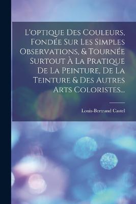 L'optique Des Couleurs, Fondee Sur Les Simples Observations, & Tournee Surtout A La Pratique De La Peinture, De La Teinture & Des Autres Arts Coloristes... - Louis-Bertrand Castel - cover