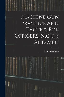 Machine Gun Practice And Tactics For Officers, N.c.o.'s And Men - K B McKellar - cover