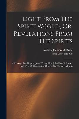 Light From The Spirit World, Or, Revelations From The Spirits: Of George Washington, John Wesley, Rev. John Fox Of Boston, Joel West Of Illinois, And Others: On Various Subjects - Andrew Jackson McBride - cover