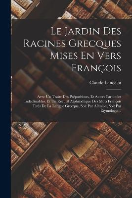Le Jardin Des Racines Grecques Mises En Vers Francois: Avec Un Traite Des Prepositions, Et Autres Particules Indeclinables, Et Un Recueil Alphabetique Des Mots Francois Tires De La Langue Grecque, Soit Par Allusion, Soit Par Etymologie... - Claude Lancelot - cover