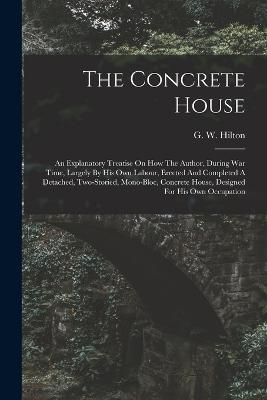 The Concrete House: An Explanatory Treatise On How The Author, During War Time, Largely By His Own Labour, Erected And Completed A Detached, Two-storied, Mono-bloc, Concrete House, Designed For His Own Occupation - G W Hilton - cover