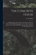 The Concrete House: An Explanatory Treatise On How The Author, During War Time, Largely By His Own Labour, Erected And Completed A Detached, Two-storied, Mono-bloc, Concrete House, Designed For His Own Occupation