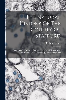 The Natural History Of The County Of Stafford: Comprising Its Geology, Zoology, Botany, And Meteorology: Also Its Antiquities, Topography, Manufactures, Etc - Robert Garner - cover