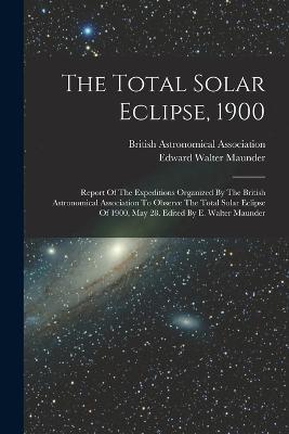 The Total Solar Eclipse, 1900: Report Of The Expeditions Organized By The British Astronomical Association To Observe The Total Solar Eclipse Of 1900, May 28. Edited By E. Walter Maunder - Edward Walter Maunder - cover