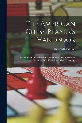 The American Chess Player's Handbook: Teaching The Rudiments Of The Game, And Giving An Analysis Of All The Recognized Openings - Howard Staunton - cover