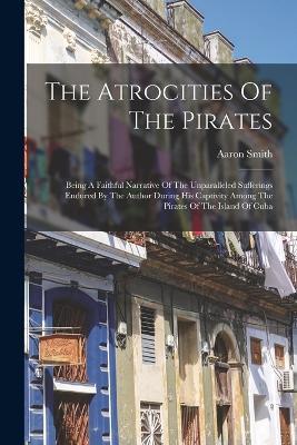 The Atrocities Of The Pirates: Being A Faithful Narrative Of The Unparalleled Sufferings Endured By The Author During His Captivity Among The Pirates Of The Island Of Cuba - Aaron Smith - cover