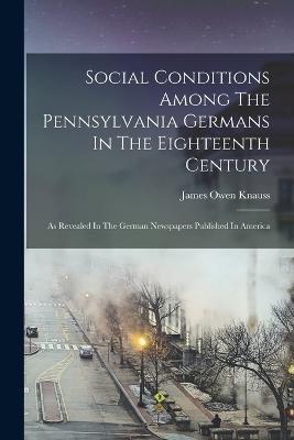 Social Conditions Among The Pennsylvania Germans In The Eighteenth Century: As Revealed In The German Newspapers Published In America - James Owen Knauss - cover