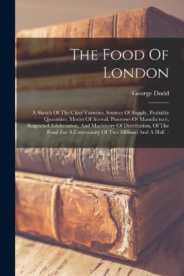 The Food Of London: A Sketch Of The Chief Varieties, Sources Of Supply, Probable Quantities, Modes Of Arrival, Processes Of Manufacture, Suspected Adulteration, And Machinery Of Distribution, Of The Food For A Community Of Two Millions And A Half. - - George Dodd - cover