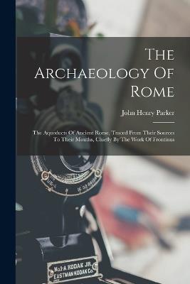 The Archaeology Of Rome: The Aqueducts Of Ancient Rome, Traced From Their Sources To Their Mouths, Chiefly By The Work Of Frontinus - John Henry Parker - cover