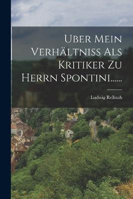 Uber Mein Verhältniss Als Kritiker Zu Herrn Spontini...... - Ludwig Rellstab - cover