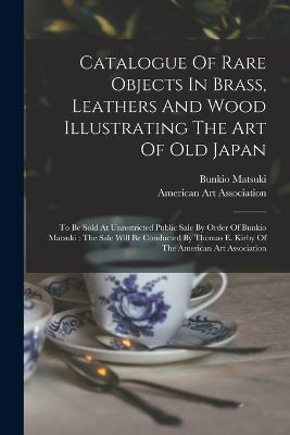 Catalogue Of Rare Objects In Brass, Leathers And Wood Illustrating The Art Of Old Japan: To Be Sold At Unrestricted Public Sale By Order Of Bunkio Matsuki: The Sale Will Be Conducted By Thomas E. Kirby Of The American Art Association - Bunkio Matsuki - cover