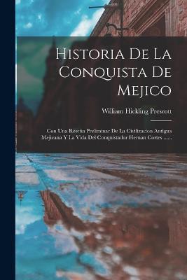 Historia De La Conquista De Mejico: Con Una Resena Preliminar De La Civilizacion Antigua Mejicana Y La Vida Del Conquistador Hernan Cortes ...... - William Hickling Prescott - cover