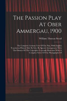 The Passion Play At Ober Ammergau, 1900: The Complete German Text Of The Play, With English Translation Printed Side By Side, By Special Arrangement With The Owners Of The Copyright. Copiously Illustrated With A Complete Series Of The Photographs Of - William Thomas Stead - cover