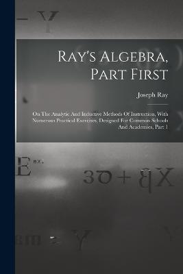 Ray's Algebra, Part First: On The Analytic And Inductive Methods Of Instruction, With Numerous Practical Exercises, Designed For Common Schools And Academies, Part 1 - Joseph Ray - cover