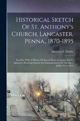 Historical Sketch Of St. Anthony's Church, Lancaster, Penna., 1870-1895: Together With A History Of Sacred Heart Academy And St. Anthony's Parochial School, In Commemoration Of The Silver Jubilee Year, 1895 - Anthony F Dorley - cover