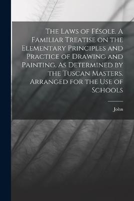 The Laws of Fesole. A Familiar Treatise on the Elementary Principles and Practice of Drawing and Painting. As Determined by the Tuscan Masters. Arranged for the Use of Schools - John Ruskin - cover
