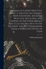 General Foundry Practice, Being a Treatise on General Iron Founding, Job Loam Practice, Moulding and Casting of the Finer Metals, Practical Metallurgy in the Foundry and Patternmaking From a Moulder's Point of View