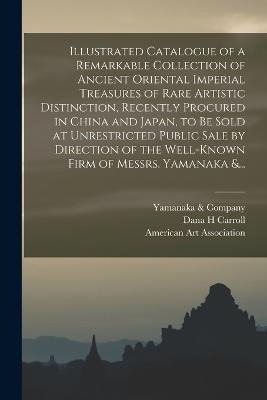 Illustrated Catalogue of a Remarkable Collection of Ancient Oriental Imperial Treasures of Rare Artistic Distinction, Recently Procured in China and Japan, to Be Sold at Unrestricted Public Sale by Direction of the Well-known Firm of Messrs. Yamanaka &... - Dana H Carroll - cover