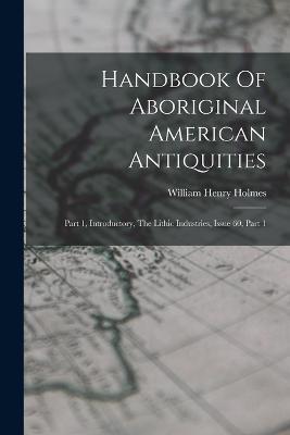 Handbook Of Aboriginal American Antiquities: Part 1, Introductory, The Lithic Industries, Issue 60, Part 1 - William Henry Holmes - cover