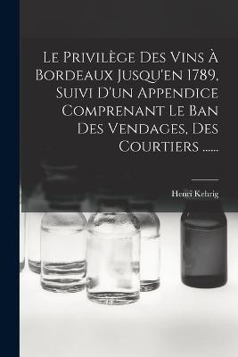 Le Privilège Des Vins À Bordeaux Jusqu'en 1789, Suivi D'un Appendice Comprenant Le Ban Des Vendages, Des Courtiers ...... - Henri Kehrig - cover