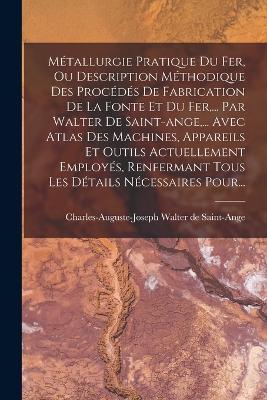 Metallurgie Pratique Du Fer, Ou Description Methodique Des Procedes De Fabrication De La Fonte Et Du Fer, ... Par Walter De Saint-ange, ... Avec Atlas Des Machines, Appareils Et Outils Actuellement Employes, Renfermant Tous Les Details Necessaires Pour... - cover