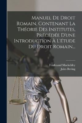 Manuel De Droit Romain, Contenant La Théorie Des Institutes, Précédée D'une Introduction À L'étude Du Droit Romain... - Ferdinand Mackeldey,Jules Beving - cover