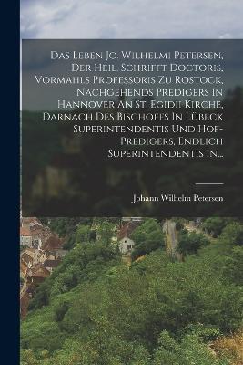Das Leben Jo. Wilhelmi Petersen, Der Heil. Schrifft Doctoris, Vormahls Professoris Zu Rostock, Nachgehends Predigers In Hannover An St. Egidii Kirche, Darnach Des Bischoffs In Lubeck Superintendentis Und Hof-predigers, Endlich Superintendentis In... - Johann Wilhelm Petersen - cover