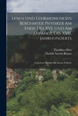Leben und Lehrmeinungen beruhmter Physiker am Ende des XVI. und am Anfange des XVII. Jahrhunderts: Franciscus Patritius mit dessen Portrait. - Thadda Anselm Rixner,Thaddaus Siber - cover