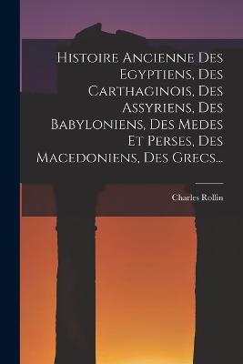 Histoire Ancienne Des Egyptiens, Des Carthaginois, Des Assyriens, Des Babyloniens, Des Medes Et Perses, Des Macedoniens, Des Grecs... - Charles Rollin - cover