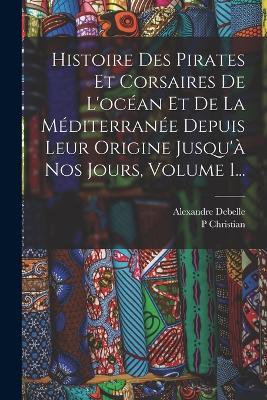 Histoire Des Pirates Et Corsaires De L'ocean Et De La Mediterranee Depuis Leur Origine Jusqu'a Nos Jours, Volume 1... - P Christian,Alexandre Debelle - cover
