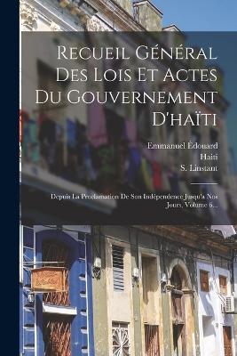 Recueil General Des Lois Et Actes Du Gouvernement D'haiti: Depuis La Proclamation De Son Independence Jusqu'a Nos Jours, Volume 6... - S Linstant - cover