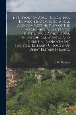 The History Of Adult Education, In Which Is Comprised A Full And Complete History Of The Mechanic's And Literary Institutions, Athenaeums, Philosophical, Mental And Christian Improvement Societies, Literary Unions Of Great Britain, Ireland, - J W Hudson - cover