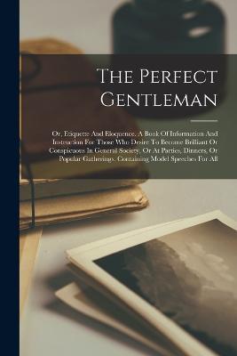 The Perfect Gentleman: Or, Etiquette And Eloquence. A Book Of Information And Instruction For Those Who Desire To Become Brilliant Or Conspicuous In General Society, Or At Parties, Dinners, Or Popular Gatherings. Containing Model Speeches For All - Anonymous - cover