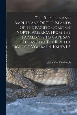 The Reptiles And Amphibians Of The Islands Of The Pacific Coast Of North America From The Farallons To Cape San Lucas And The Revilla Gigedos, Volume 4, Issues 1-5 - John Van Denburgh - cover