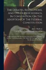 The Debates, Resolutions, And Other Proceedings, In Convention, On The Adoption Of The Federal Constitution: As Recommended By The General Convention At Philadelphia, On The 17th Of September, 1787: With The Yeas And Nays On The Decision Of The Main