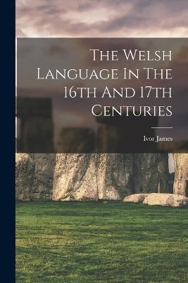 The Welsh Language In The 16th And 17th Centuries - Ivor James - cover
