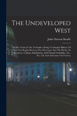 The Undeveloped West: Or, Five Years In The Territories: Being A Complete History Of That Vast Region Between The Mississippi And The Pacific, Its Resources, Climate, Inhabitants, And Natural Curiosities, Etc., Etc. Life And Adventure On Prairies, - John Hanson Beadle - cover