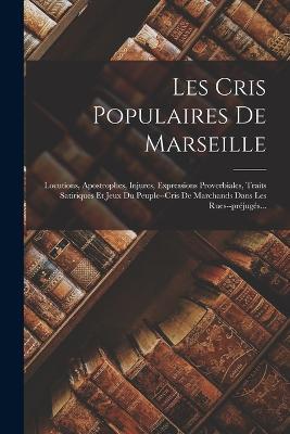 Les Cris Populaires De Marseille: Locutions, Apostrophes, Injures, Expressions Proverbiales, Traits Satiriques Et Jeux Du Peuple--cris De Marchands Dans Les Rues--prejuges... - Anonymous - cover