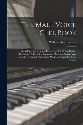 The Male Voice Glee Book: For Colleges, Men's Vocal Clubs, And The Social Circle: Containing A Complete Elementary Course, And A Great Variety Of Secular And Sacred Music, Arranged For Male Voices - William Oscar Perkins - cover