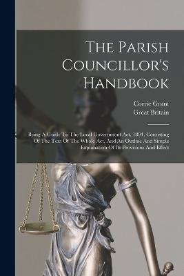 The Parish Councillor's Handbook: Being A Guide To The Local Government Act, 1894, Consisting Of The Text Of The Whole Act, And An Outline And Simple Explanation Of Its Provisions And Effect - Corrie Grant,Great Britain - cover