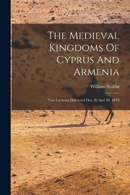 The Medieval Kingdoms Of Cyprus And Armenia: Two Lectures Delivered Oct. 26 And 29, 1878 - William Stubbs - cover