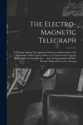 The Electro-magnetic Telegraph: A Defense Against The Injurious Deductions Drawn From The Deposition Of Prof. Joseph Henry (in The Several Telegraph Suits) With A Critical Review ... And An Examination Of Prof. Henry's Alleged Discoveries, Bearing - Anonymous - cover