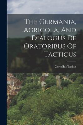 The Germania, Agricola, And Dialogus De Oratoribus Of Tacticus - Cornelius Tacitus - cover