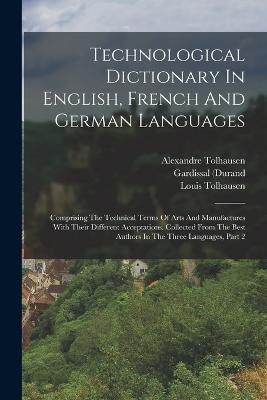 Technological Dictionary In English, French And German Languages: Comprising The Technical Terms Of Arts And Manufactures With Their Different Acceptations. Collected From The Best Authors In The Three Languages, Part 2 - Alexandre Tolhausen,Gardissal (Durand,M ) - cover